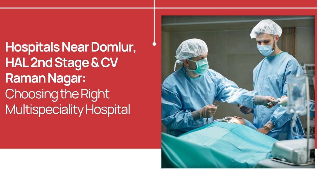 Hospitals Near Domlur, HAL 2nd Stage & CV Raman Nagar: Choosing the Right Multispeciality Hospital